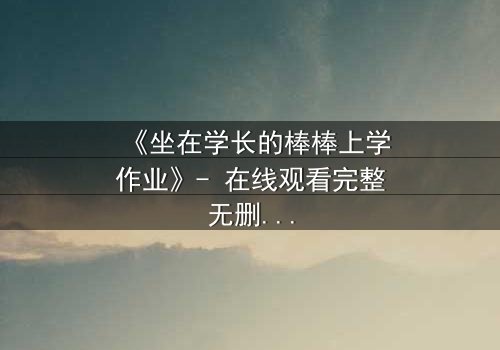 《坐在学长的棒棒上学作业》- 在线观看完整无删 - 一场禁忌的学业与情感风暴