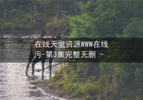 在线天堂资源WWW在线污-第3集完整无删 - 当虚拟天堂沦为现实陷阱,谁将揭开真相?