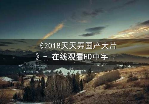 《2018天天弄国产大片》- 在线观看HD中字 - 揭秘国产电影的巅峰对决