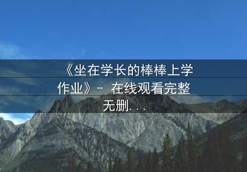 《坐在学长的棒棒上学作业》- 在线观看完整无删 - 一场禁忌之恋的青春风暴