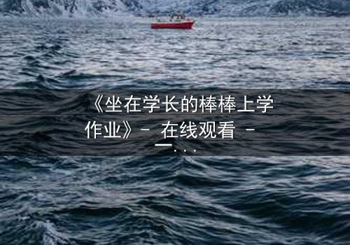 《坐在学长的棒棒上学作业》- 在线观看 - 一场禁忌的青春风暴