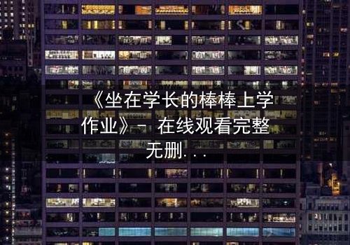 《坐在学长的棒棒上学作业》- 在线观看完整无删 - 揭秘校园禁忌的成长风暴