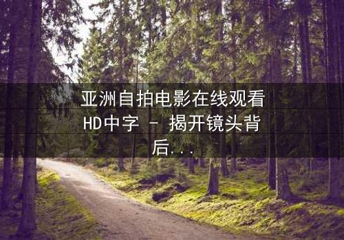 亚洲自拍电影在线观看HD中字 - 揭开镜头背后的秘密与欲望