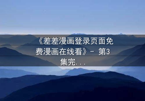 《差差漫画登录页面免费漫画在线看》- 第3集完整无删 - 揭开隐藏的真相,你敢直面吗?