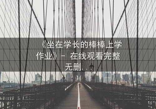 《坐在学长的棒棒上学作业》- 在线观看完整无删 - 揭秘禁忌之恋的甜蜜风暴