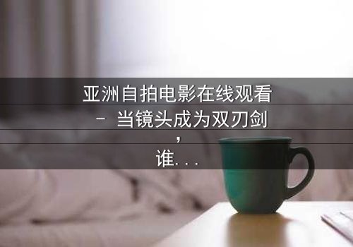亚洲自拍电影在线观看 - 当镜头成为双刃剑,谁在掌控真相?