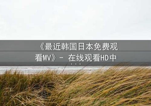 《最近韩国日本免费观看MV》- 在线观看HD中字完整无删 - 揭开跨国恋情的禁忌秘密