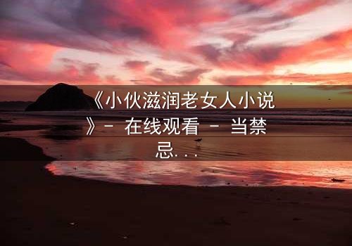 《小伙滋润老女人小说》- 在线观看 - 当禁忌之恋遇上致命背叛