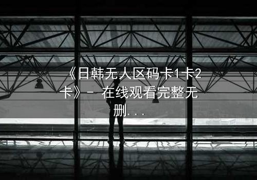 《日韩无人区码卡1卡2卡》- 在线观看完整无删 - 揭开人性最后的禁忌边界