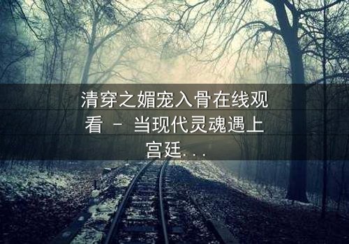 清穿之媚宠入骨在线观看 - 当现代灵魂遇上宫廷权谋,她如何以媚术征服帝王心?