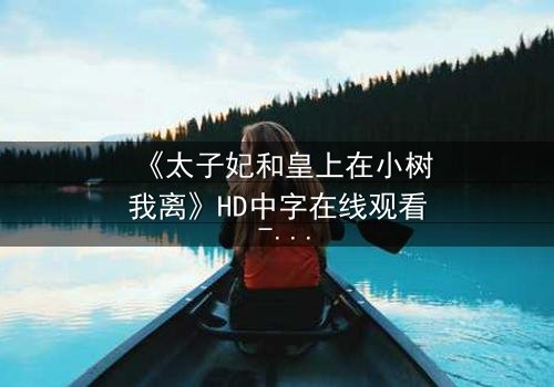 《太子妃和皇上在小树我离》HD中字在线观看 - 完整无删版 - 一场宫廷禁忌之恋的终极考验