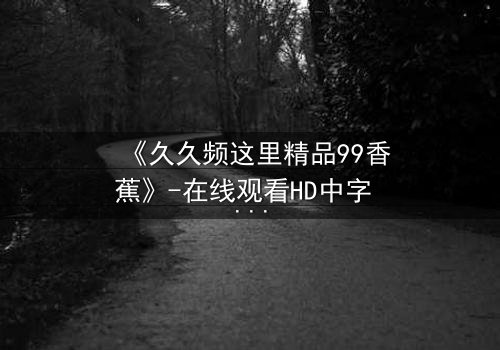《久久频这里精品99香蕉》-在线观看HD中字 - 免费1080P超清第3集