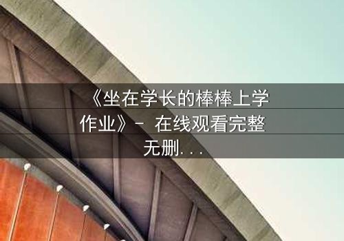 《坐在学长的棒棒上学作业》- 在线观看完整无删 - 一场禁忌的成长风暴