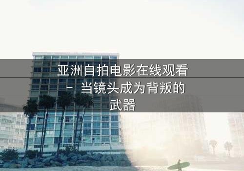亚洲自拍电影在线观看 - 当镜头成为背叛的武器