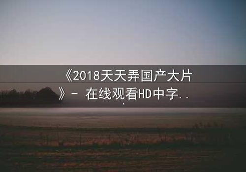《2018天天弄国产大片》- 在线观看HD中字 - 揭开国产电影背后的惊天秘密