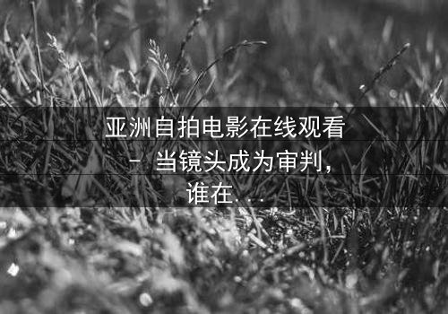 亚洲自拍电影在线观看 - 当镜头成为审判,谁在幕后操控你的隐私?