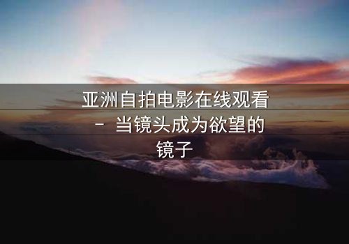 亚洲自拍电影在线观看 - 当镜头成为欲望的镜子