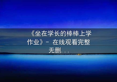 《坐在学长的棒棒上学作业》- 在线观看完整无删 - 一场禁忌与成长的激烈碰撞