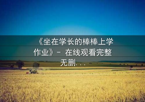 《坐在学长的棒棒上学作业》- 在线观看完整无删 - 揭秘禁忌学习背后的秘密