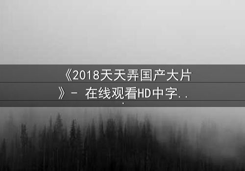 《2018天天弄国产大片》- 在线观看HD中字完整版 - 揭开国产电影的巅峰秘密