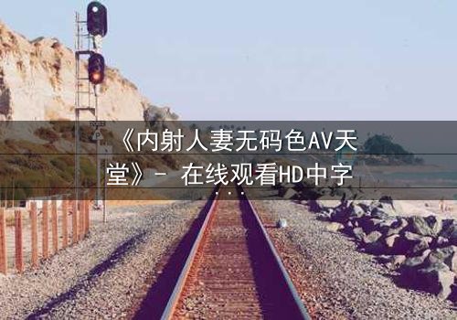 《内射人妻无码色AV天堂》- 在线观看HD中字 - 免费1080P超清完整无删