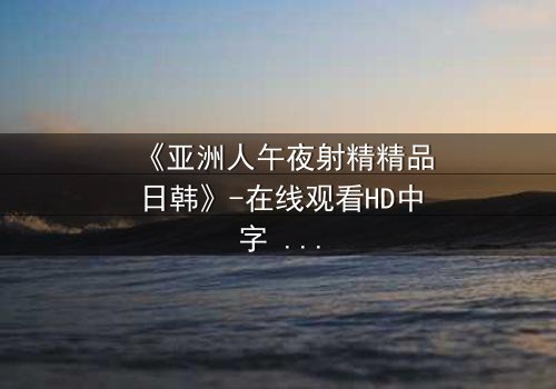 《亚洲人午夜射精精品日韩》-在线观看HD中字 - 免费1080P超清完整无删