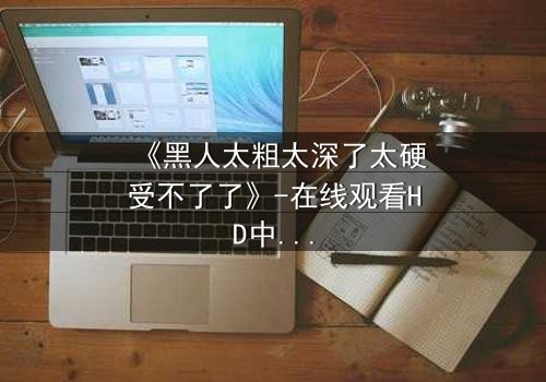 《黑人太粗太深了太硬受不了了》-在线观看HD中字 - 免费1080P超清完整无删