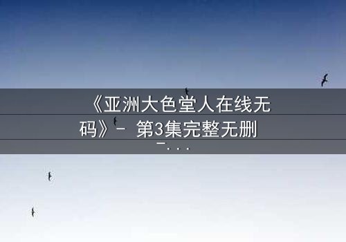 《亚洲大色堂人在线无码》- 第3集完整无删 - 揭开禁忌之恋的终极谜局