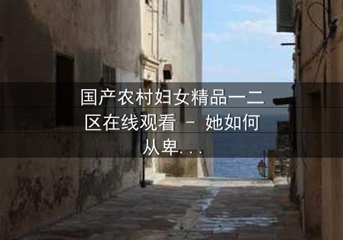 国产农村妇女精品一二区在线观看 - 她如何从卑微农妇逆袭成传奇?