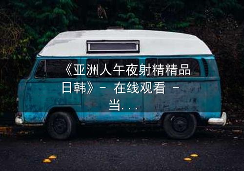 《亚洲人午夜射精精品日韩》- 在线观看 - 当禁忌欲望撕裂理智边缘