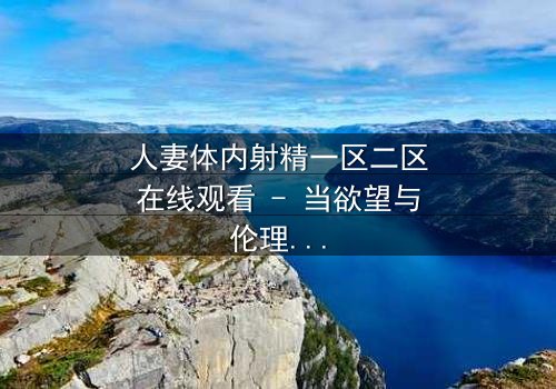 人妻体内射精一区二区在线观看 - 当欲望与伦理在深夜碰撞,谁能守住最后的底线?