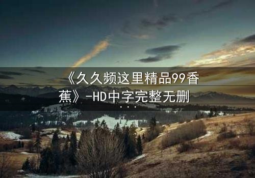 《久久频这里精品99香蕉》-HD中字完整无删 - 一场颠覆认知的视觉盛宴