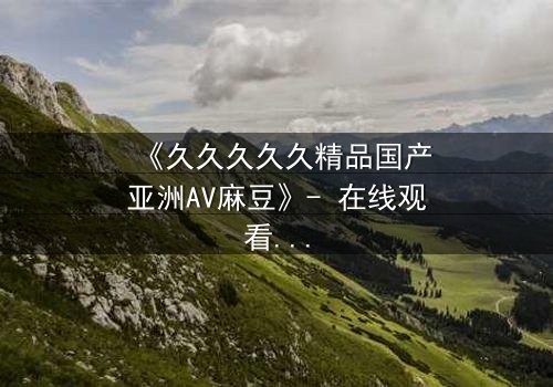 《久久久久久精品国产亚洲AV麻豆》- 在线观看HD中字 - 当禁忌之恋遇上致命交易