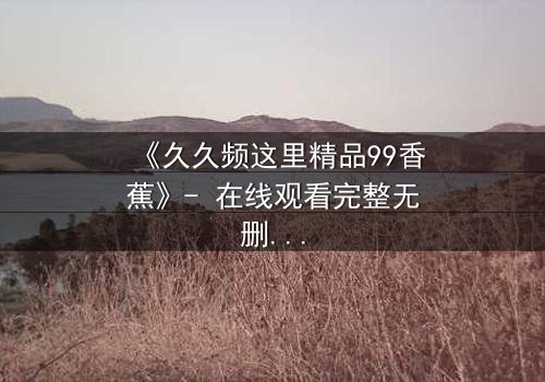 《久久频这里精品99香蕉》- 在线观看完整无删 - 一场关于欲望与救赎的终极考验