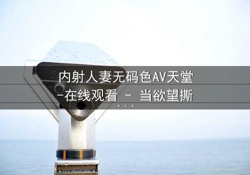 内射人妻无码色AV天堂-在线观看 - 当欲望撕裂婚姻,谁能守住最后的底线?