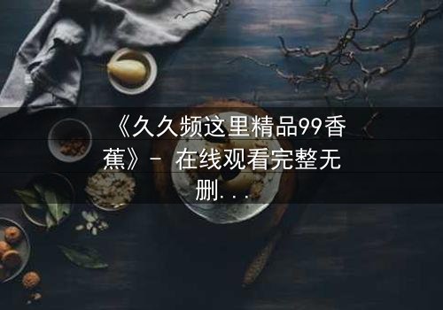 《久久频这里精品99香蕉》- 在线观看完整无删 - 一场禁忌之恋的终极抉择
