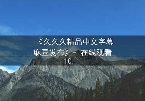 《久久久精品中文字幕麻豆发布》- 在线观看1080P超清完整版 - 揭开禁忌之恋的终极真相