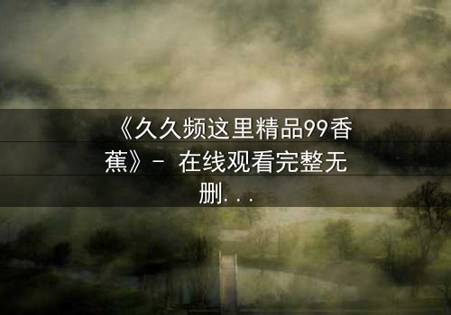 《久久频这里精品99香蕉》- 在线观看完整无删 - 一场关于欲望与救赎的终极考验