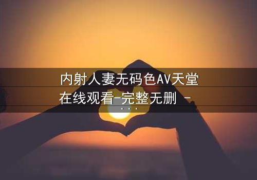 内射人妻无码色AV天堂在线观看-完整无删 - 揭开禁忌之恋的惊心真相