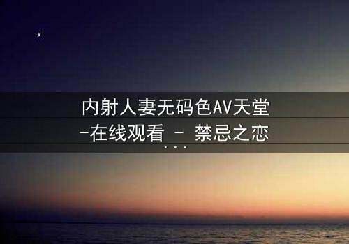 内射人妻无码色AV天堂-在线观看 - 禁忌之恋的终极诱惑