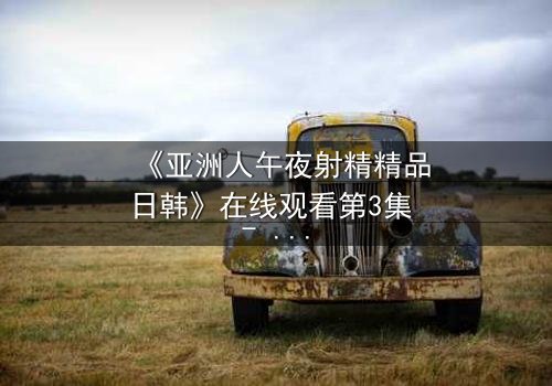 《亚洲人午夜射精精品日韩》在线观看第3集 - 深夜禁忌的欲望漩涡