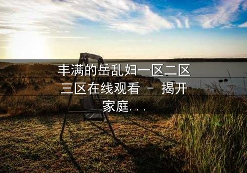 丰满的岳乱妇一区二区三区在线观看 - 揭开家庭禁忌的隐秘面纱