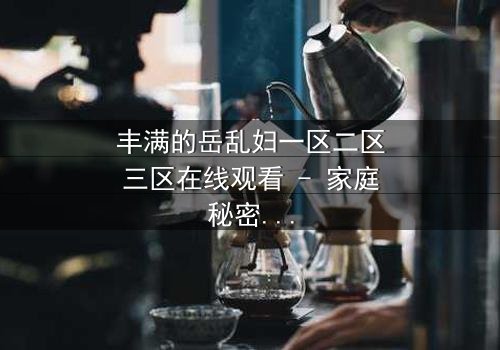 丰满的岳乱妇一区二区三区在线观看 - 家庭秘密何时引爆?