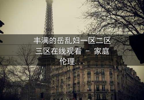 丰满的岳乱妇一区二区三区在线观看 - 家庭伦理风暴,谁将揭开真相?