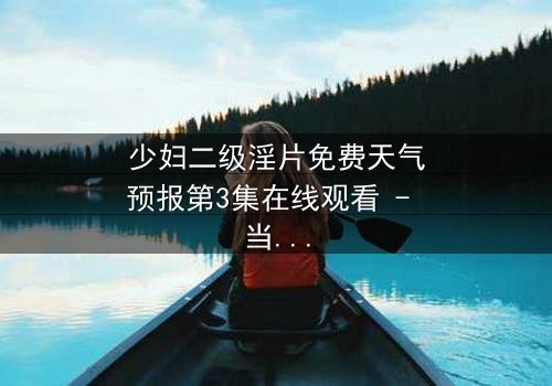 少妇二级淫片免费天气预报第3集在线观看 - 当欲望与风暴同时来袭