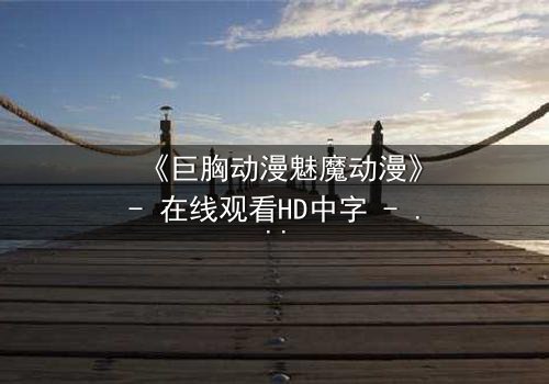 《巨胸动漫魅魔动漫》- 在线观看HD中字 - 当欲望与救赎交织,谁将主宰命运?