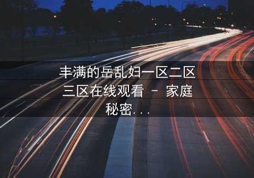 丰满的岳乱妇一区二区三区在线观看 - 家庭秘密与欲望的深渊